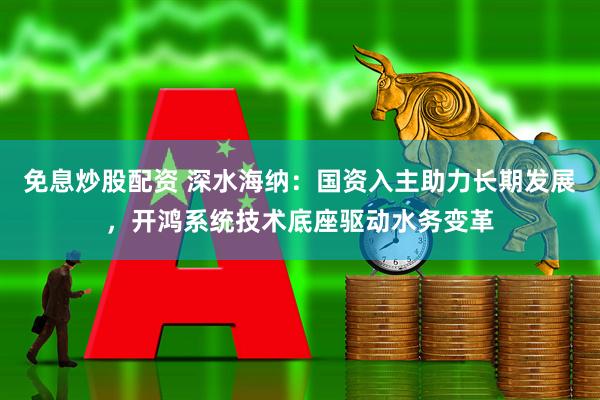 免息炒股配资 深水海纳：国资入主助力长期发展，开鸿系统技术底座驱动水务变革