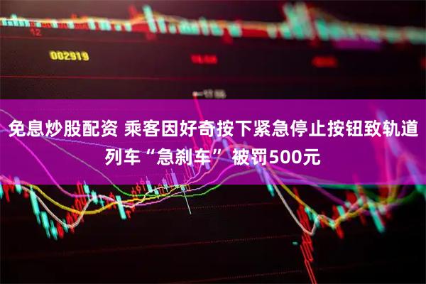 免息炒股配资 乘客因好奇按下紧急停止按钮致轨道列车“急刹车” 被罚500元
