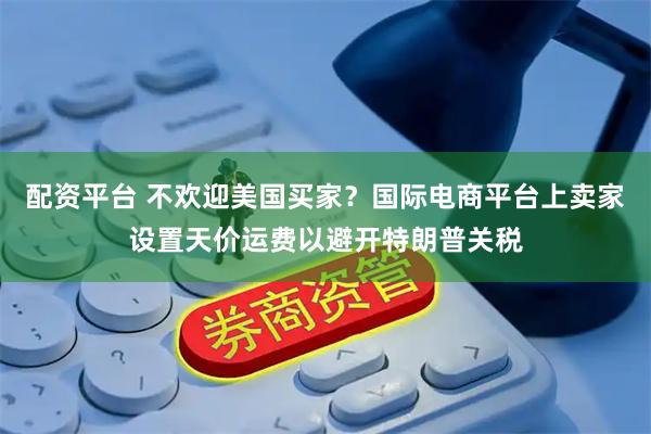 配资平台 不欢迎美国买家？国际电商平台上卖家设置天价运费以避开特朗普关税