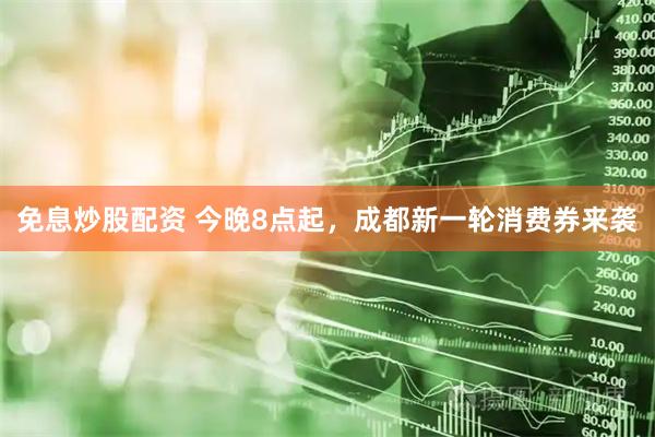 免息炒股配资 今晚8点起，成都新一轮消费券来袭
