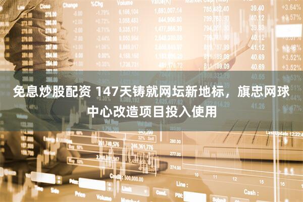 免息炒股配资 147天铸就网坛新地标，旗忠网球中心改造项目投入使用