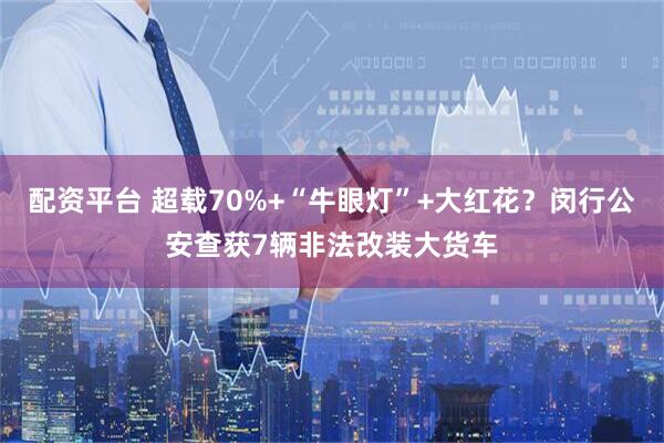 配资平台 超载70%+“牛眼灯”+大红花？闵行公安查获7辆非法改装大货车