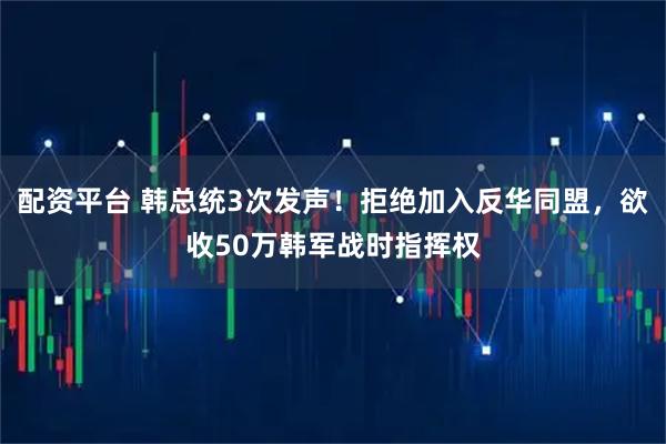 配资平台 韩总统3次发声！拒绝加入反华同盟，欲收50万韩军战时指挥权