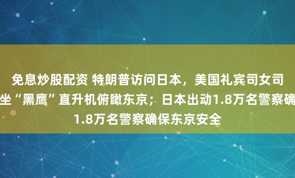 免息炒股配资 特朗普访问日本，美国礼宾司女司长晒视频：坐“黑鹰”直升机俯瞰东京；日本出动1.8万名警察确保东京安全