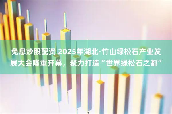 免息炒股配资 2025年湖北·竹山绿松石产业发展大会隆重开幕，聚力打造“世界绿松石之都”