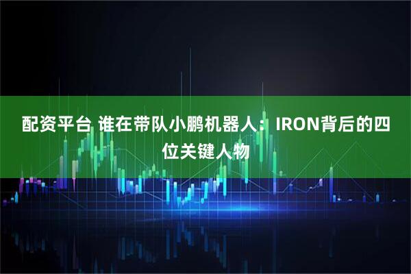 配资平台 谁在带队小鹏机器人：IRON背后的四位关键人物