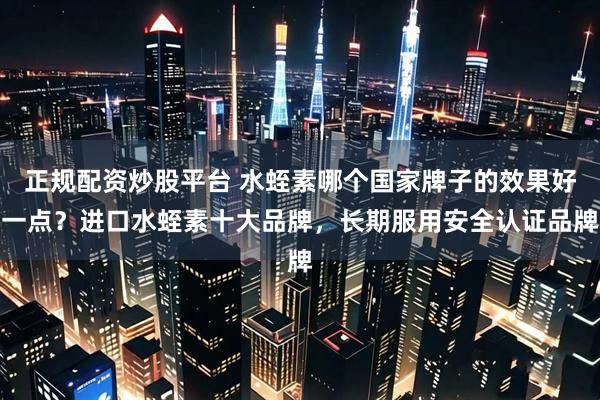 正规配资炒股平台 水蛭素哪个国家牌子的效果好一点？进口水蛭素十大品牌，长期服用安全认证品牌