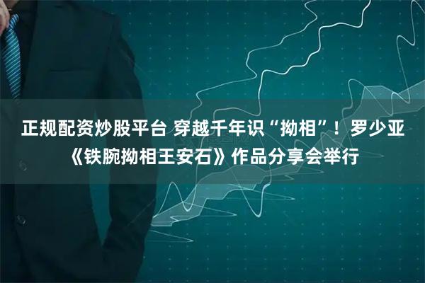 正规配资炒股平台 穿越千年识“拗相”！罗少亚《铁腕拗相王安石》作品分享会举行