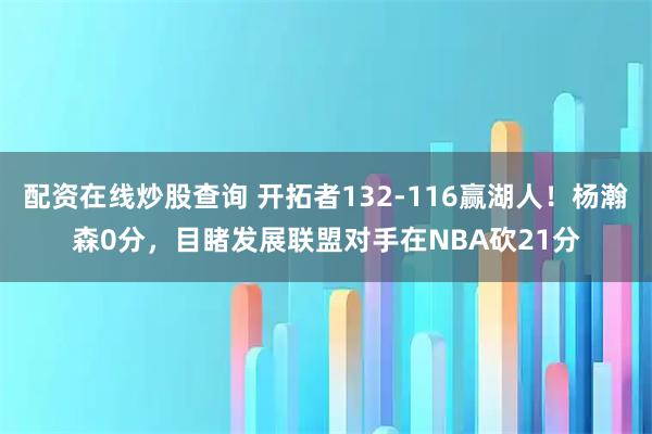配资在线炒股查询 开拓者132-116赢湖人！杨瀚森0分，目睹发展联盟对手在NBA砍21分
