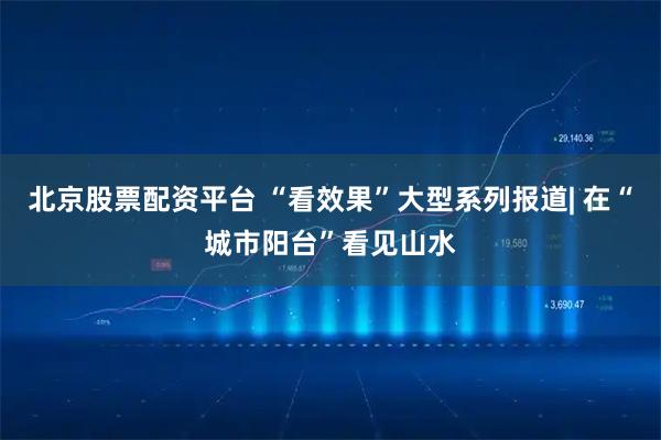 北京股票配资平台 “看效果”大型系列报道| 在“城市阳台”看见山水