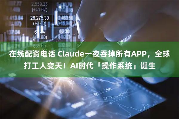 在线配资电话 Claude一夜吞掉所有APP,全球打工人变天!AI时代「操作系统」诞生