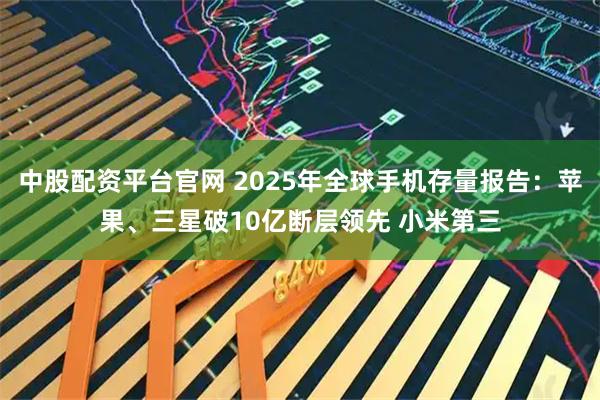 中股配资平台官网 2025年全球手机存量报告：苹果、三星破10亿断层领先 小米第三