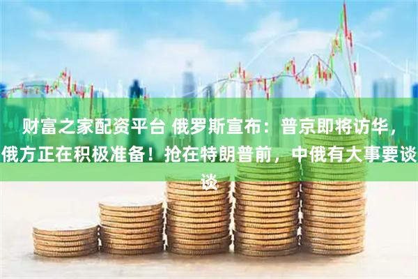 财富之家配资平台 俄罗斯宣布：普京即将访华，俄方正在积极准备！抢在特朗普前，中俄有大事要谈