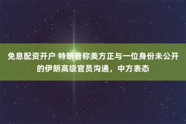免息配资开户 特朗普称美方正与一位身份未公开的伊朗高级官员沟通，中方表态