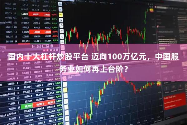 国内十大杠杆炒股平台 迈向100万亿元，中国服务业如何再上台阶？