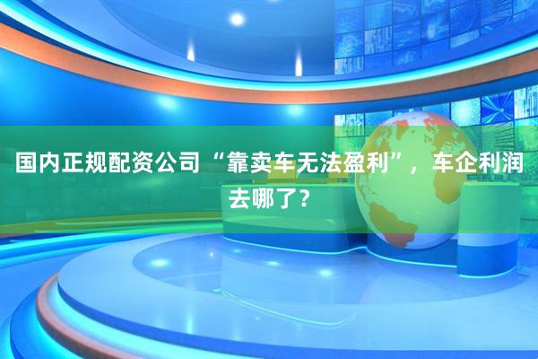 国内正规配资公司 “靠卖车无法盈利”，车企利润去哪了？