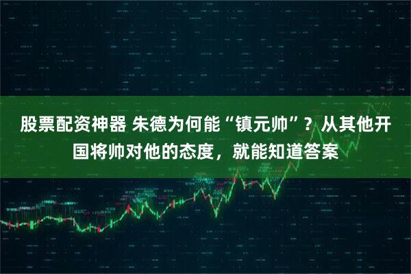 股票配资神器 朱德为何能“镇元帅”？从其他开国将帅对他的态度，就能知道答案