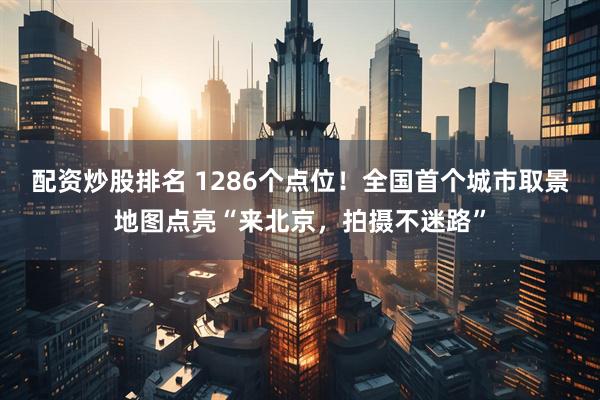 配资炒股排名 1286个点位！全国首个城市取景地图点亮“来北京，拍摄不迷路”