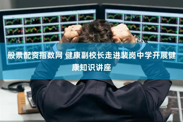 股票配资指数网 健康副校长走进裴岗中学开展健康知识讲座