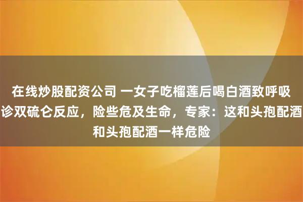 在线炒股配资公司 一女子吃榴莲后喝白酒致呼吸衰竭，确诊双硫仑反应，险些危及生命，专家：这和头孢配酒一样危险