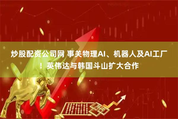 炒股配资公司网 事关物理AI、机器人及AI工厂！英伟达与韩国斗山扩大合作