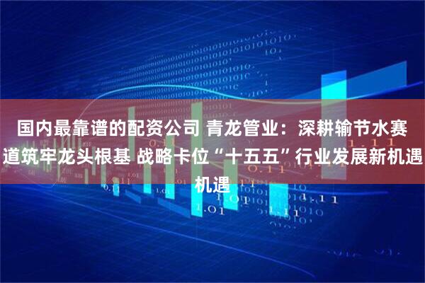 国内最靠谱的配资公司 青龙管业：深耕输节水赛道筑牢龙头根基 战略卡位“十五五”行业发展新机遇
